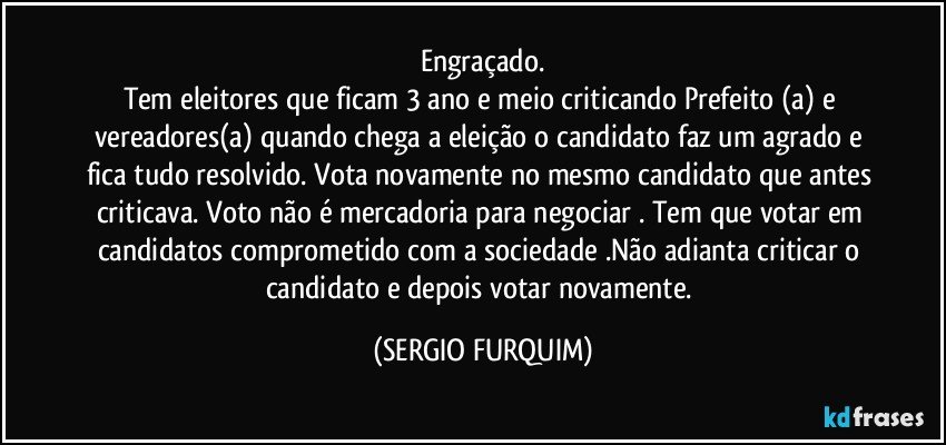 Engraçado.
Tem eleitores que ficam 3 ano e meio criticando Prefeito (a) e vereadores(a)  quando chega a eleição o candidato faz um agrado e fica  tudo resolvido. Vota novamente no mesmo candidato que antes criticava. Voto não é mercadoria para negociar . Tem que votar em candidatos comprometido com a sociedade .Não adianta criticar o candidato e depois votar novamente. (SERGIO FURQUIM)