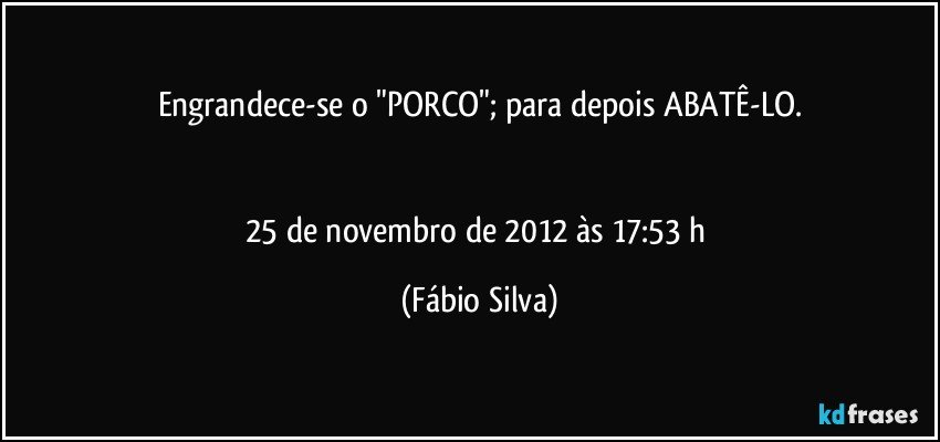 Engrandece-se o "PORCO"; para depois ABATÊ-LO.


25 de novembro de 2012 às 17:53 h (Fábio Silva)