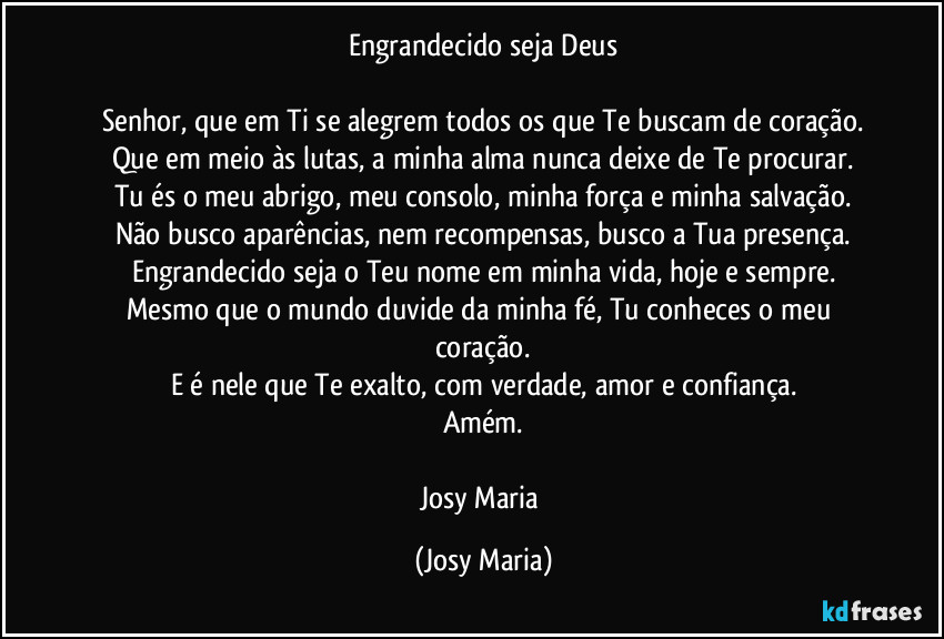 Engrandecido seja Deus

Senhor, que em Ti se alegrem todos os que Te buscam de coração.
Que em meio às lutas, a minha alma nunca deixe de Te procurar.
Tu és o meu abrigo, meu consolo, minha força e minha salvação.
Não busco aparências, nem recompensas, busco a Tua presença.
Engrandecido seja o Teu nome em minha vida, hoje e sempre.
Mesmo que o mundo duvide da minha fé, Tu conheces o meu coração.
E é nele que Te exalto, com verdade, amor e confiança.
Amém.

Josy Maria (Josy Maria)