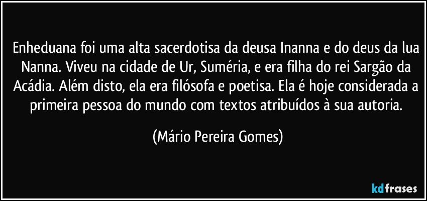 Enheduana foi uma alta sacerdotisa da deusa Inanna e do deus da lua Nanna. Viveu na cidade de Ur, Suméria, e era filha do rei Sargão da Acádia. Além disto, ela era filósofa e poetisa. Ela é hoje considerada a primeira pessoa do mundo com textos atribuídos à sua autoria. (Mário Pereira Gomes)