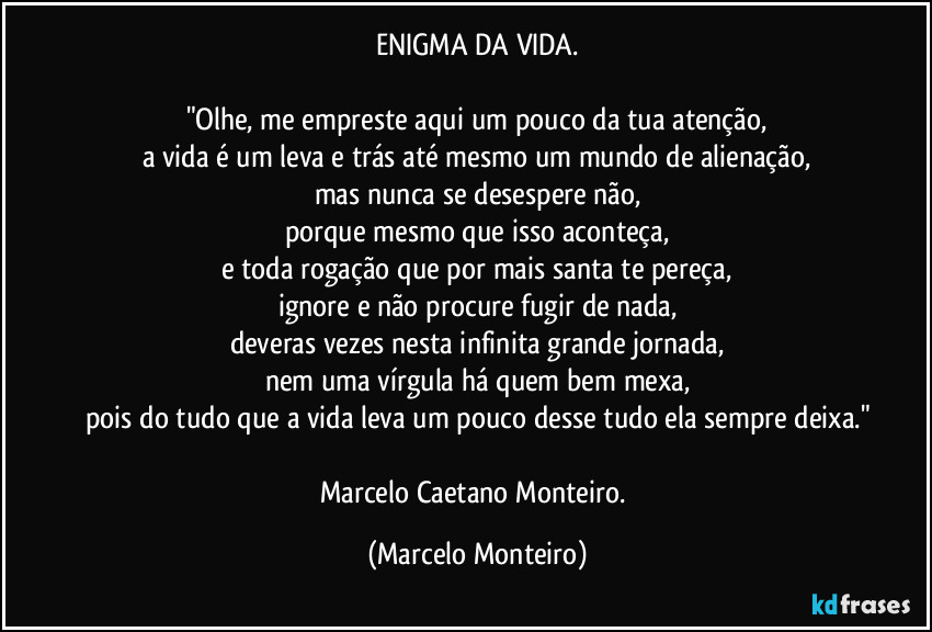 ENIGMA DA VIDA.

"Olhe, me empreste aqui um pouco da tua atenção,
a vida é um leva e trás até mesmo um mundo de alienação,
mas nunca se desespere não,
porque mesmo que isso aconteça,
e toda rogação que por mais santa te pereça,
ignore e não procure fugir de nada,
deveras vezes nesta infinita grande jornada,
nem uma vírgula há quem bem mexa,
pois do tudo que a vida leva um pouco desse tudo ela sempre deixa."

Marcelo Caetano Monteiro. (Marcelo Monteiro)