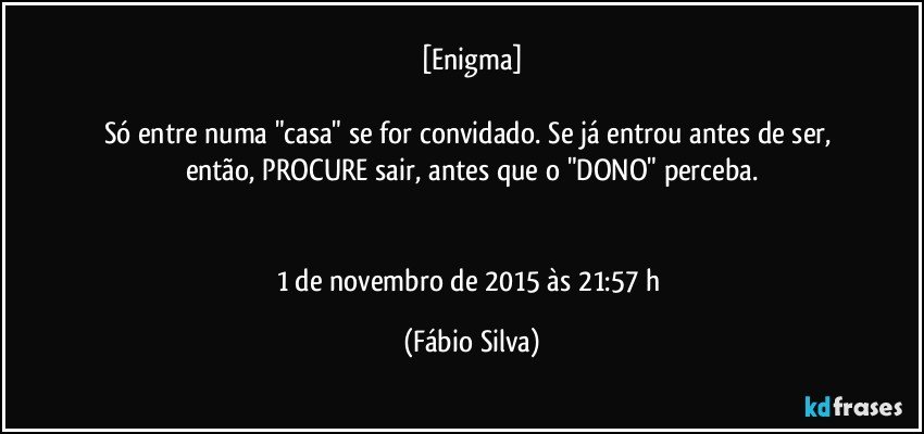 [Enigma]

Só entre numa "casa" se for convidado. Se já entrou antes de ser, então, PROCURE sair, antes que o "DONO" perceba.


1 de novembro de 2015 às 21:57 h (Fábio Silva)