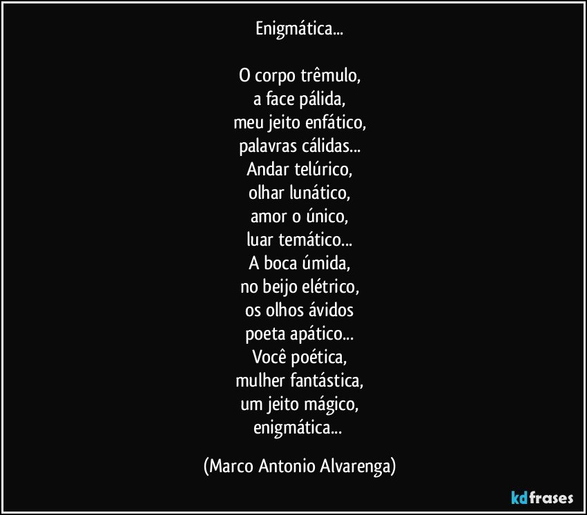 Enigmática...

O corpo trêmulo,
a face pálida,
meu jeito enfático,
palavras cálidas...
Andar telúrico,
olhar lunático,
amor o único,
luar temático...
A boca úmida,
no beijo elétrico,
os olhos ávidos
poeta apático...
Você poética,
mulher fantástica,
um jeito mágico,
enigmática... (Marco Antonio Alvarenga)