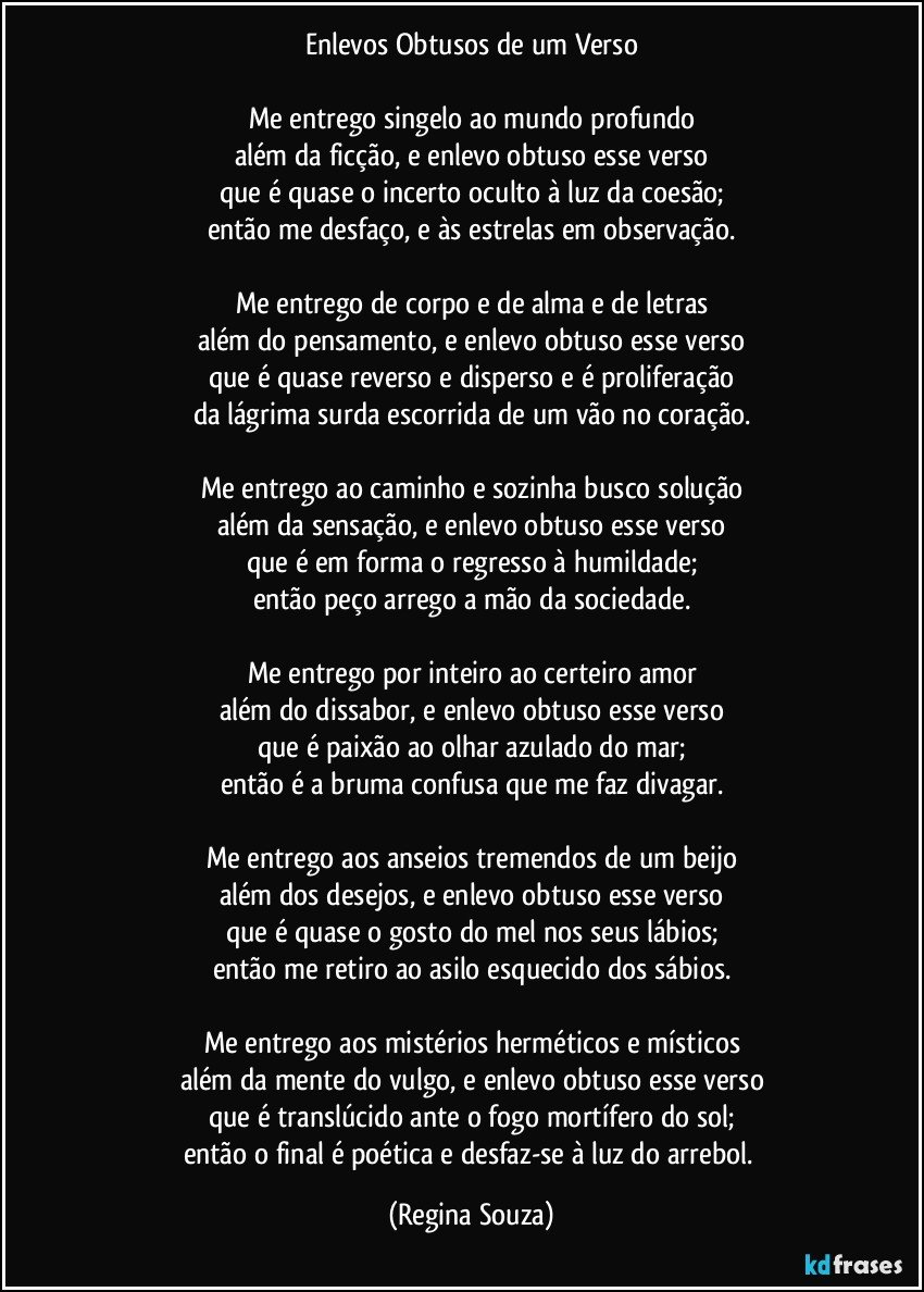 Enlevos Obtusos de um Verso

Me entrego singelo ao mundo profundo
além da ficção, e enlevo obtuso esse verso
que é quase o incerto oculto à luz da coesão;
então me desfaço, e às estrelas em observação.

Me entrego de corpo e de alma e de letras
além do pensamento, e enlevo obtuso esse verso
que é quase reverso e disperso e é proliferação
da lágrima surda escorrida de um vão no coração.

Me entrego ao caminho e sozinha busco solução
além da sensação, e enlevo obtuso esse verso
que é em forma o regresso à humildade;
então peço arrego a mão da sociedade.

Me entrego por inteiro ao certeiro amor
além do dissabor, e enlevo obtuso esse verso
que é paixão ao olhar azulado do mar;
então é a bruma confusa que me faz divagar.

Me entrego aos anseios tremendos de um beijo
além dos desejos, e enlevo obtuso esse verso
que é quase o gosto do mel nos seus lábios;
então me retiro ao asilo esquecido dos sábios.

Me entrego aos mistérios herméticos e místicos
além da mente do vulgo, e enlevo obtuso esse verso
que é translúcido ante o fogo mortífero do sol;
então o final é poética e desfaz-se à luz do arrebol. (Regina Souza)