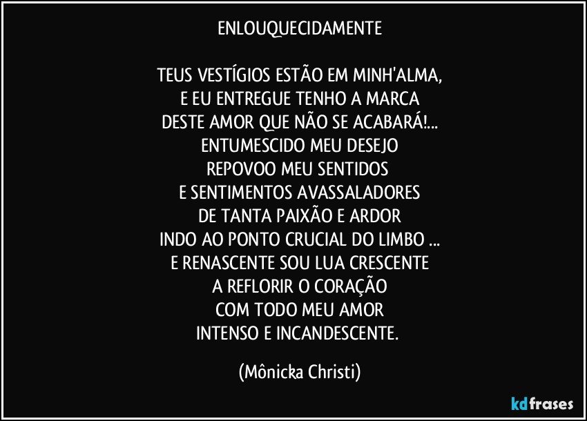 ENLOUQUECIDAMENTE

TEUS VESTÍGIOS ESTÃO EM MINH'ALMA,
E EU ENTREGUE TENHO A MARCA
DESTE AMOR QUE NÃO SE ACABARÁ!...
ENTUMESCIDO MEU DESEJO
REPOVOO MEU SENTIDOS 
E SENTIMENTOS AVASSALADORES
DE TANTA PAIXÃO E ARDOR
INDO AO PONTO CRUCIAL DO LIMBO ...
E RENASCENTE SOU LUA CRESCENTE
A REFLORIR O CORAÇÃO
COM TODO MEU AMOR
INTENSO E INCANDESCENTE. (Mônicka Christi)