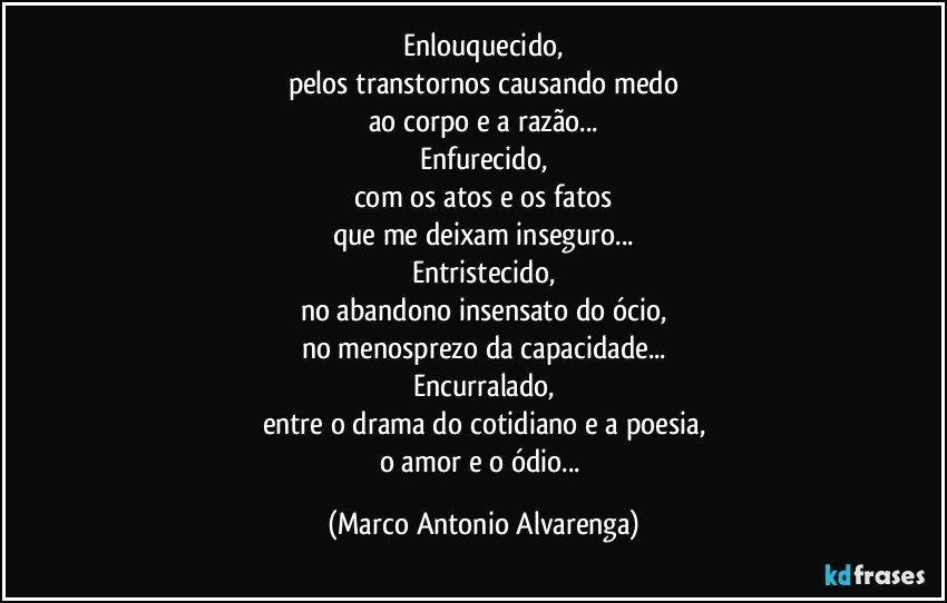 Enlouquecido,
pelos transtornos causando medo
ao corpo e a razão...
Enfurecido,
com os atos e os fatos
que me deixam inseguro...
Entristecido,
no abandono insensato do ócio,
no menosprezo da capacidade...
Encurralado,
entre o drama do cotidiano e a poesia,
o amor e o ódio... (Marco Antonio Alvarenga)