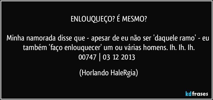 ENLOUQUEÇO? É MESMO?

Minha namorada disse que - apesar de eu não ser 'daquele ramo' - eu também 'faço enlouquecer' um ou várias homens. Ih. Ih. Ih.
00747 | 03/12/2013  (Horlando HaleRgia)