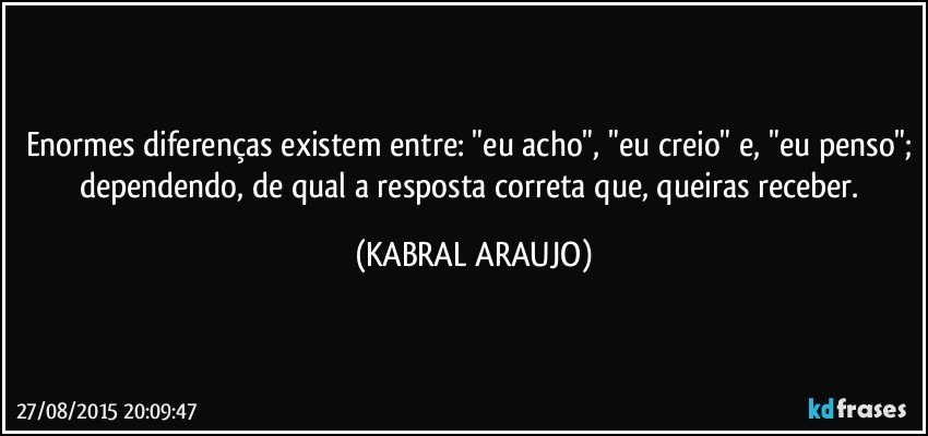 Enormes diferenças existem entre: "eu acho", "eu creio" e, "eu penso"; dependendo, de qual a resposta correta que, queiras receber. (KABRAL ARAUJO)