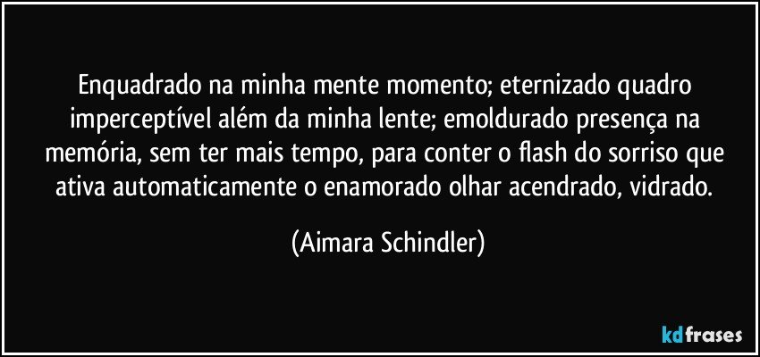 Enquadrado na minha mente momento;  eternizado quadro imperceptível além da minha lente;  emoldurado presença na memória, sem ter mais tempo, para conter o flash do sorriso que ativa automaticamente o enamorado olhar acendrado, vidrado. (Aimara Schindler)