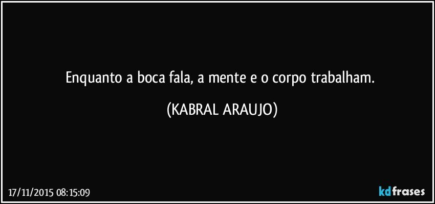 Enquanto a boca fala, a mente e o corpo trabalham. (KABRAL ARAUJO)