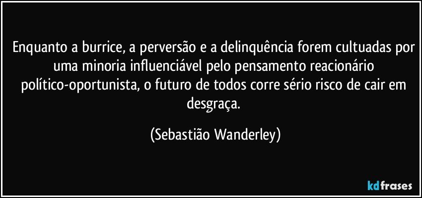 Enquanto a burrice, a perversão e a delinquência forem cultuadas por uma minoria influenciável pelo pensamento reacionário político-oportunista, o futuro de todos corre sério risco de cair em desgraça. (Sebastião Wanderley)
