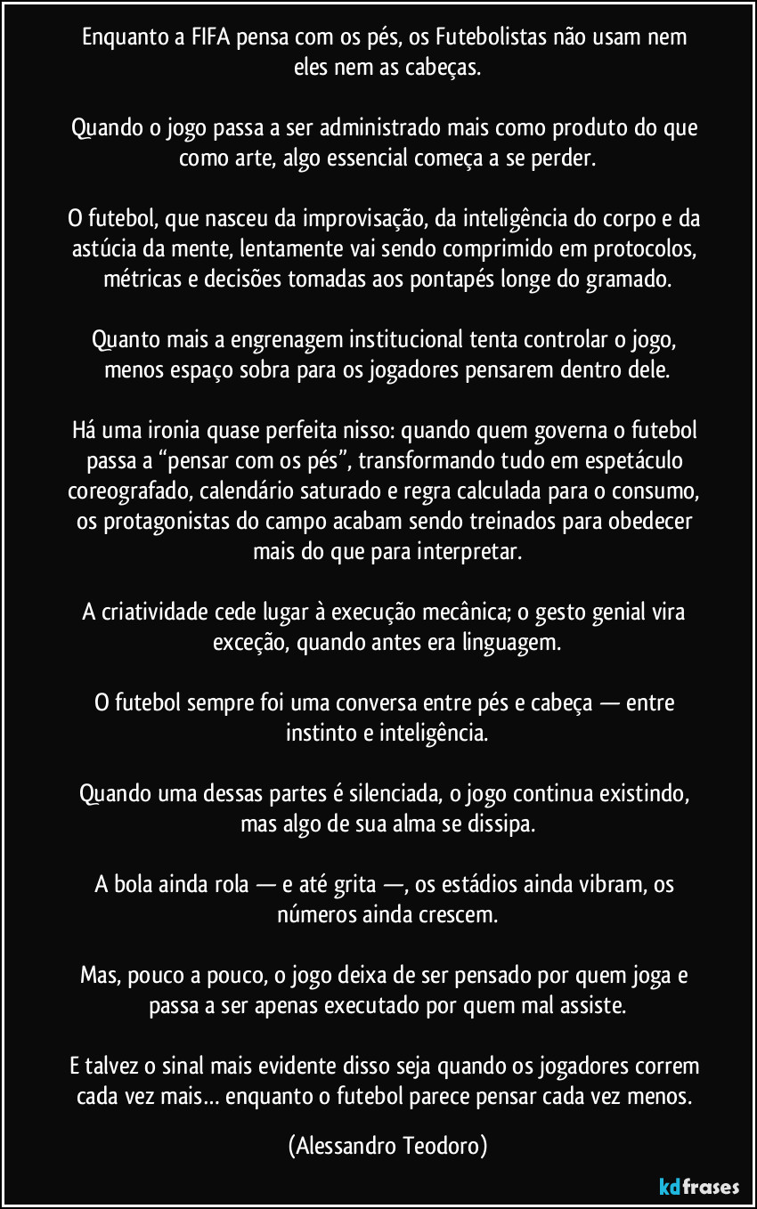Enquanto a FIFA pensa com os pés, os Futebolistas não usam nem eles nem as cabeças.

Quando o jogo passa a ser administrado mais como produto do que como arte, algo essencial começa a se perder.

O futebol, que nasceu da improvisação, da inteligência do corpo e da astúcia da mente, lentamente vai sendo comprimido em protocolos, métricas e decisões tomadas aos pontapés longe do gramado.

Quanto mais a engrenagem institucional tenta controlar o jogo, menos espaço sobra para os jogadores pensarem dentro dele.

Há uma ironia quase perfeita nisso: quando quem governa o futebol passa a “pensar com os pés”, transformando tudo em espetáculo coreografado, calendário saturado e regra calculada para o consumo, os protagonistas do campo acabam sendo treinados para obedecer mais do que para interpretar.

A criatividade cede lugar à execução mecânica; o gesto genial vira exceção, quando antes era linguagem.

O futebol sempre foi uma conversa entre pés e cabeça — entre instinto e inteligência.

Quando uma dessas partes é silenciada, o jogo continua existindo, mas algo de sua alma se dissipa.

A bola ainda rola — e até grita —, os estádios ainda vibram, os números ainda crescem.

Mas, pouco a pouco, o jogo deixa de ser pensado por quem joga e passa a ser apenas executado por quem mal assiste.

E talvez o sinal mais evidente disso seja quando os jogadores correm cada vez mais… enquanto o futebol parece pensar cada vez menos. (Alessandro Teodoro)
