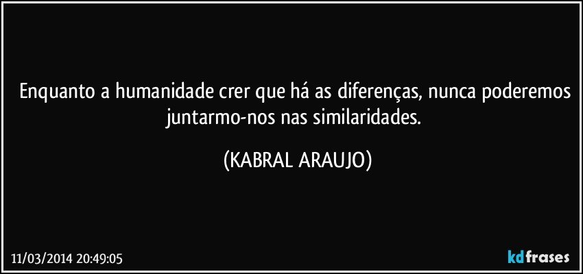 Enquanto a humanidade crer que há as diferenças, nunca poderemos juntarmo-nos nas similaridades. (KABRAL ARAUJO)