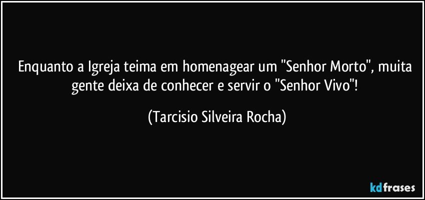 Enquanto a Igreja teima em homenagear um "Senhor Morto", muita gente deixa de conhecer e servir o "Senhor Vivo"! (Tarcisio Silveira Rocha)