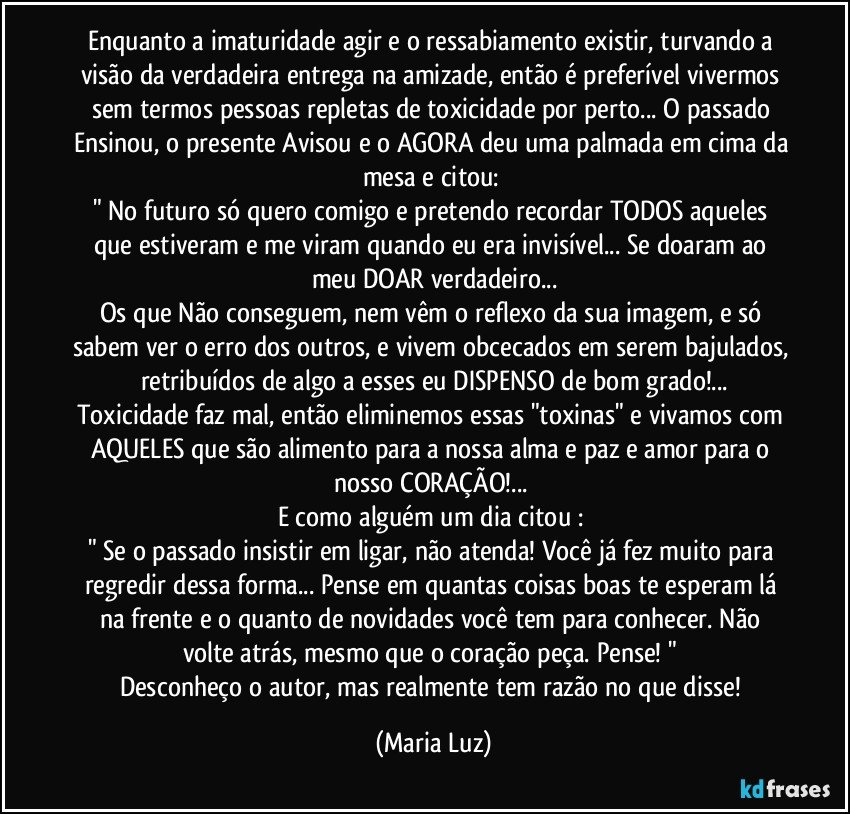 Enquanto a imaturidade agir e o ressabiamento existir, turvando a visão da verdadeira entrega na amizade, então é preferível vivermos sem termos pessoas repletas de toxicidade por perto... O passado Ensinou, o presente Avisou e o AGORA deu uma palmada em cima da mesa e citou: 
" No futuro só quero comigo e pretendo recordar TODOS aqueles que estiveram e me viram quando eu era invisível... Se doaram ao meu DOAR verdadeiro...
Os que Não conseguem, nem vêm o reflexo da sua imagem, e só sabem ver o erro dos outros, e vivem obcecados em serem bajulados, retribuídos de algo a esses eu DISPENSO de bom grado!...
Toxicidade faz mal, então eliminemos essas "toxinas" e vivamos com AQUELES que são alimento para a nossa alma e paz e amor para o nosso CORAÇÃO!... 
E como alguém um dia citou :  
" Se o passado insistir em ligar, não atenda! Você já fez muito para regredir dessa forma... Pense em quantas coisas boas te esperam lá na frente e o quanto de novidades você tem para conhecer. Não volte atrás, mesmo que o coração peça. Pense! " 
Desconheço o autor, mas realmente tem razão no que disse! (Maria Luz)