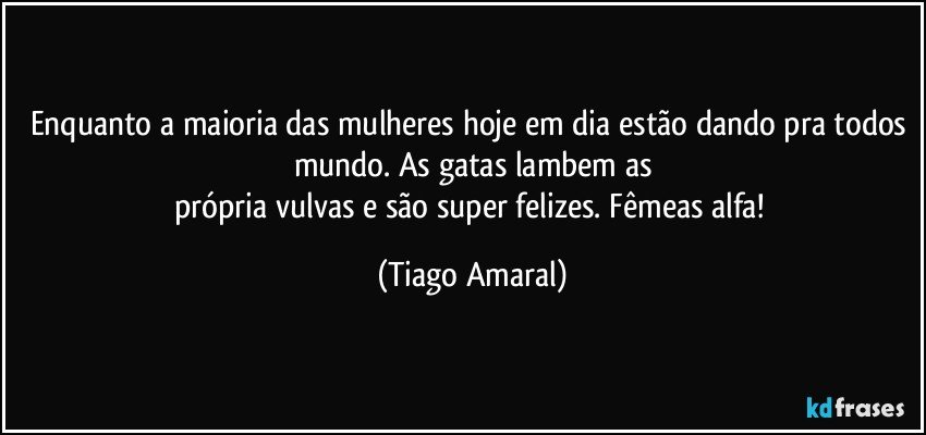 Enquanto a maioria das mulheres hoje em dia estão dando pra todos mundo. As gatas lambem as
própria vulvas e são super felizes. Fêmeas alfa! (Tiago Amaral)