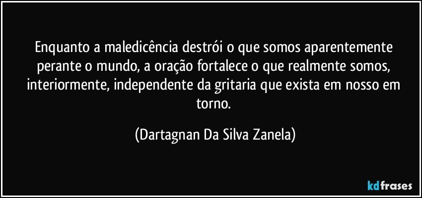 Enquanto a maledicência destrói o que somos aparentemente perante o mundo, a oração fortalece o que realmente somos, interiormente, independente da gritaria que exista em nosso em torno. (Dartagnan Da Silva Zanela)