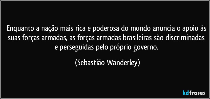 Enquanto a nação mais rica e poderosa do mundo anuncia o apoio às suas forças armadas, as forças armadas brasileiras são discriminadas e perseguidas pelo próprio governo. (Sebastião Wanderley)