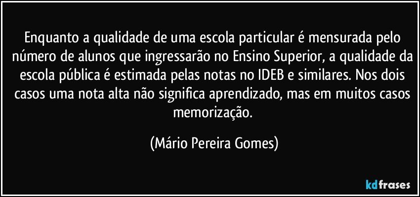 Enquanto a qualidade de uma escola particular é mensurada pelo número de alunos que ingressarão no Ensino Superior, a qualidade da escola pública é estimada pelas notas no IDEB e similares. Nos dois casos uma nota alta não significa aprendizado, mas em muitos casos memorização. (Mário Pereira Gomes)