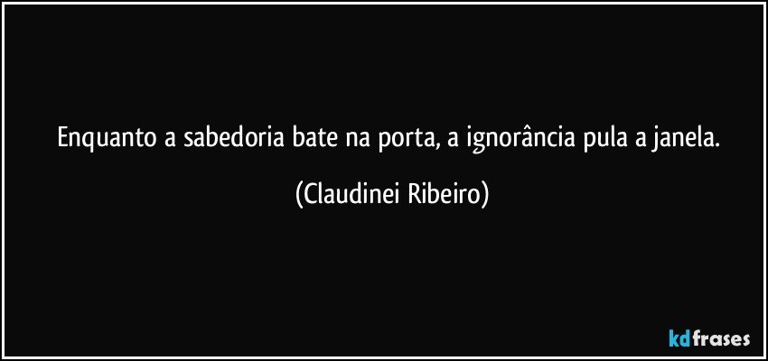 Enquanto a sabedoria bate na porta, a ignorância pula a janela. (Claudinei Ribeiro)