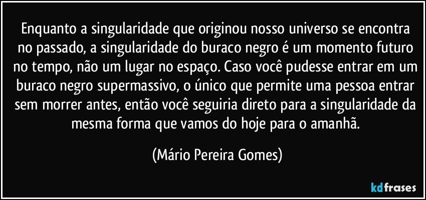 Enquanto a singularidade que originou nosso universo se encontra no passado, a singularidade do buraco negro é um momento futuro no tempo, não um lugar no espaço. Caso você pudesse entrar em um buraco negro supermassivo, o único que permite uma pessoa entrar sem morrer antes, então você seguiria direto para a singularidade da mesma forma que vamos do hoje para o amanhã. (Mário Pereira Gomes)