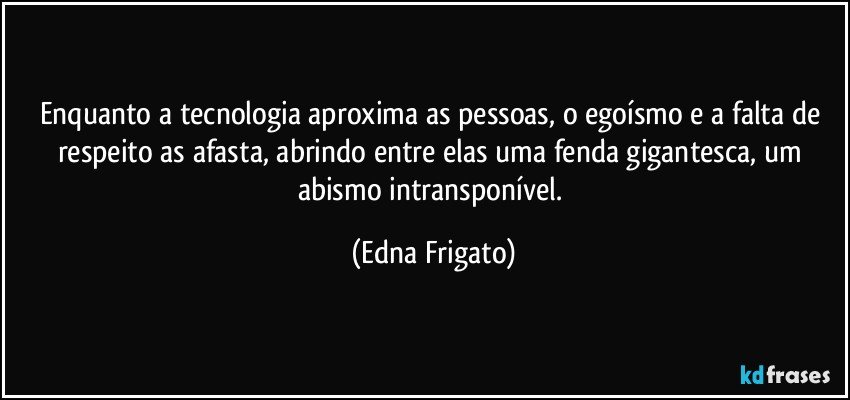 Enquanto a tecnologia aproxima as pessoas, o egoísmo e a falta de respeito as afasta, abrindo entre elas uma fenda gigantesca, um abismo intransponível. (Edna Frigato)