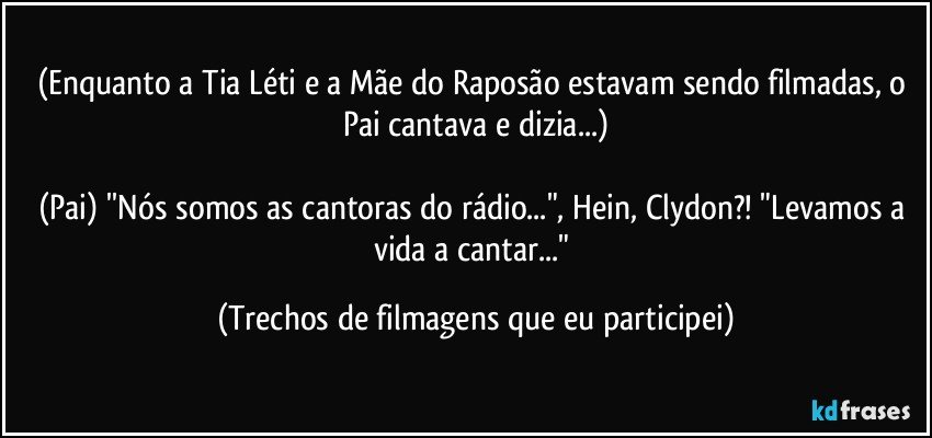 (Enquanto a Tia Léti e a Mãe do Raposão estavam sendo filmadas, o Pai cantava e dizia...)

(Pai) ''Nós somos as cantoras do rádio...", Hein, Clydon?! "Levamos a vida a cantar..." (Trechos de filmagens que eu participei)