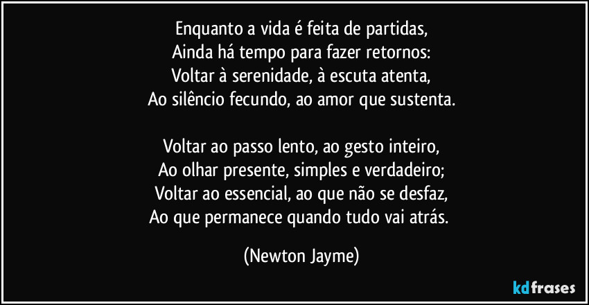 Enquanto a vida é feita de partidas,
Ainda há tempo para fazer retornos:
Voltar à serenidade, à escuta atenta,
Ao silêncio fecundo, ao amor que sustenta.

Voltar ao passo lento, ao gesto inteiro,
Ao olhar presente, simples e verdadeiro;
Voltar ao essencial, ao que não se desfaz,
Ao que permanece quando tudo vai atrás. (Newton Jayme)