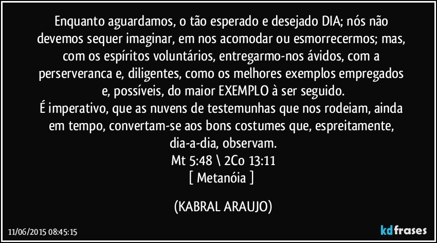 Enquanto aguardamos, o tão esperado e desejado DIA; nós não devemos sequer imaginar, em nos acomodar ou esmorrecermos; mas, com os espíritos voluntários, entregarmo-nos ávidos, com a perserveranca e, diligentes, como os melhores exemplos empregados e, possíveis, do maior EXEMPLO à ser seguido.
É imperativo, que as nuvens de testemunhas que nos rodeiam, ainda em tempo, convertam-se aos bons costumes que, espreitamente, dia-a-dia, observam.
Mt 5:48 \ 2Co 13:11
[ Metanóia ] (KABRAL ARAUJO)