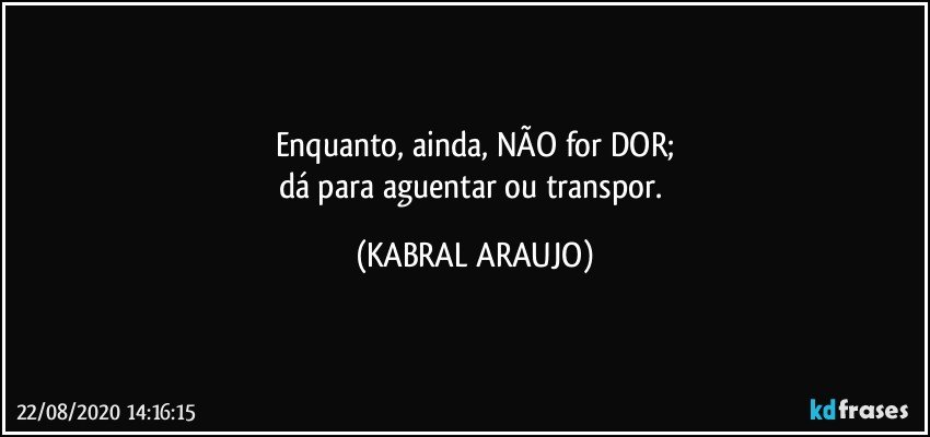 Enquanto, ainda, NÃO for DOR;
dá para aguentar ou transpor. (KABRAL ARAUJO)