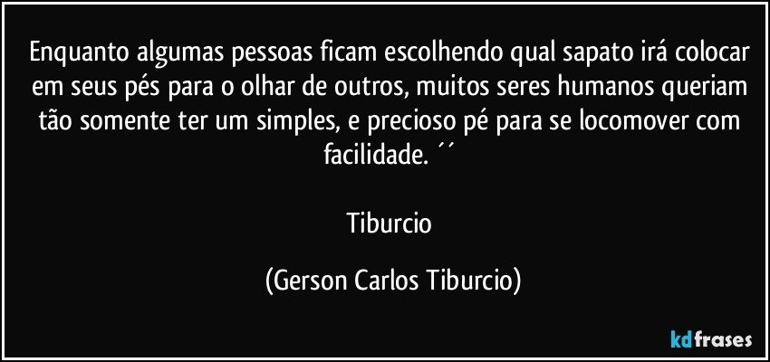 Enquanto algumas pessoas ficam escolhendo qual sapato irá colocar em seus pés para o olhar de outros, muitos seres humanos queriam tão somente ter um simples, e precioso pé para se locomover com facilidade. ´´ 

Tiburcio (Gerson Carlos Tiburcio)