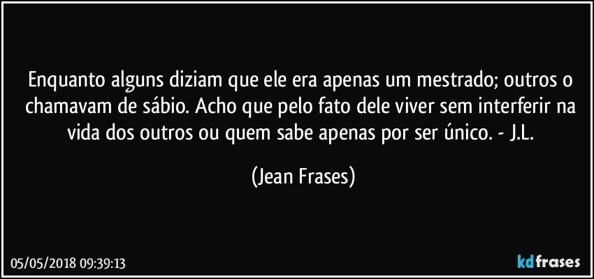 Enquanto alguns diziam que ele era apenas um mestrado; outros o chamavam de sábio. Acho que pelo fato dele viver sem interferir na vida dos outros ou quem sabe apenas por ser único. - J.L. (Jean Frases)