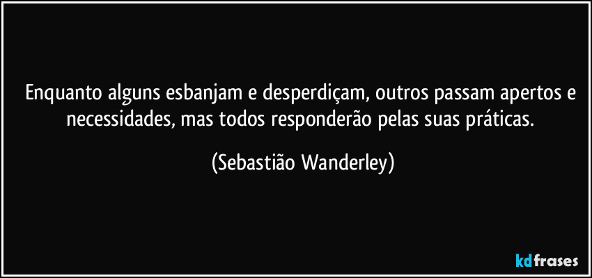 Enquanto alguns esbanjam e desperdiçam, outros passam apertos e necessidades, mas todos responderão pelas suas práticas. (Sebastião Wanderley)