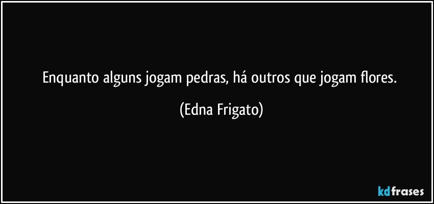 Enquanto alguns jogam pedras, há outros que jogam flores. (Edna Frigato)