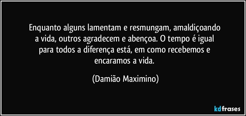 Enquanto alguns lamentam e resmungam, amaldiçoando 
a vida, outros agradecem e abençoa. O tempo é igual 
para todos a diferença está, em como recebemos e 
encaramos a vida. (Damião Maximino)