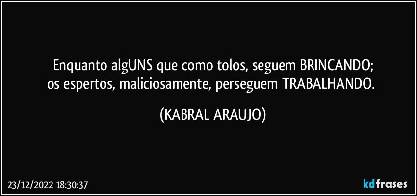 Enquanto algUNS que como tolos, seguem BRINCANDO;
os espertos, maliciosamente, perseguem TRABALHANDO. (KABRAL ARAUJO)