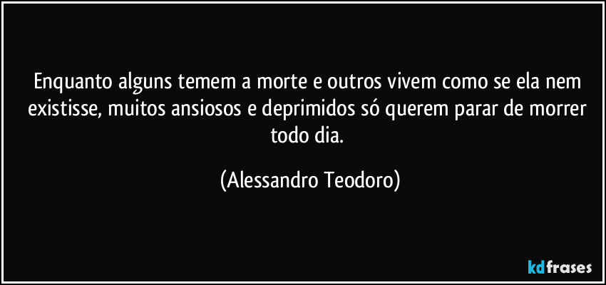 Enquanto alguns temem a morte e outros vivem como se ela nem existisse, muitos ansiosos e deprimidos só querem parar de morrer todo dia. (Alessandro Teodoro)