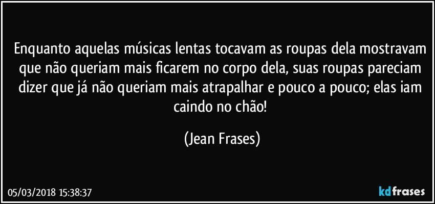 Enquanto aquelas músicas lentas tocavam as roupas dela mostravam que não queriam mais ficarem no corpo dela, suas roupas pareciam dizer que já não queriam mais atrapalhar e pouco a pouco; elas iam caindo no chão! (Jean Frases)