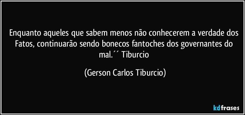 Enquanto aqueles que sabem menos não conhecerem a verdade dos Fatos, continuarão sendo bonecos fantoches dos governantes do mal.´´ Tiburcio (Gerson Carlos Tiburcio)