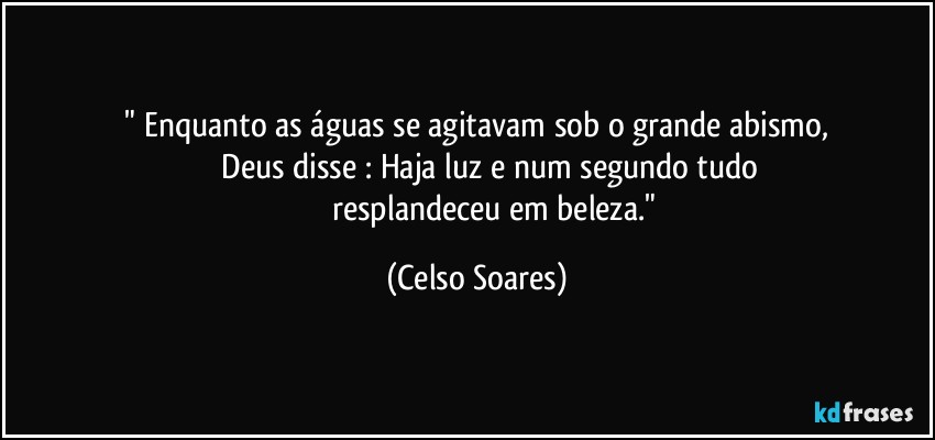 ⁠" Enquanto as águas se agitavam sob o grande abismo, 
                Deus disse : Haja luz e num segundo tudo 
                 resplandeceu em beleza." (Celso Soares)