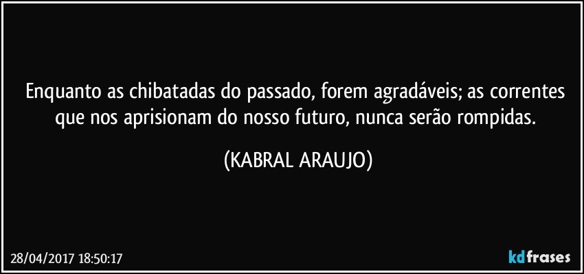 Enquanto as chibatadas do passado, forem agradáveis; as correntes que nos aprisionam do nosso futuro, nunca serão rompidas. (KABRAL ARAUJO)