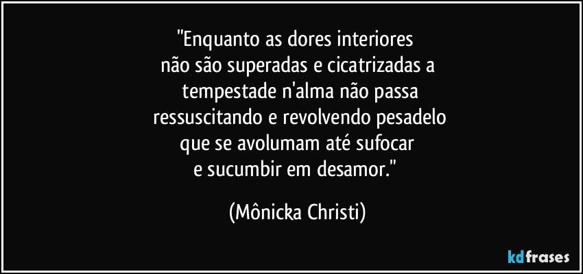 "Enquanto as dores interiores 
não são superadas e cicatrizadas a
 tempestade n'alma não passa
 ressuscitando e revolvendo pesadelo
 que se avolumam até sufocar 
e sucumbir em desamor." (Mônicka Christi)