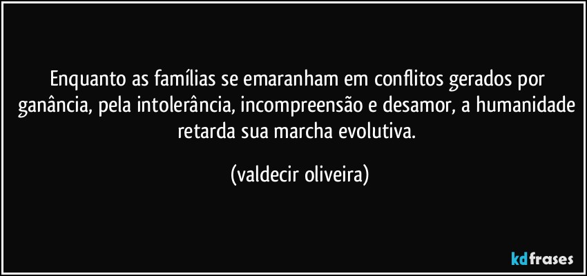 Enquanto as famílias se emaranham em conflitos gerados por ganância, pela intolerância, incompreensão e desamor, a humanidade retarda sua marcha evolutiva. (valdecir oliveira)