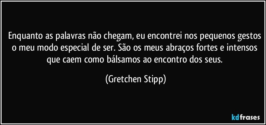 Enquanto as palavras não chegam, eu encontrei nos pequenos gestos o meu modo especial de ser. São os meus abraços fortes e intensos que caem como bálsamos ao encontro dos seus. (Gretchen Stipp)