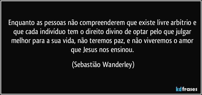 Enquanto as pessoas não compreenderem que existe livre arbítrio e que cada indivíduo tem o direito divino de optar pelo que julgar melhor para a sua vida, não teremos paz, e não viveremos o amor que Jesus nos ensinou. (Sebastião Wanderley)