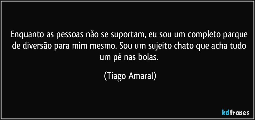 Enquanto as pessoas não se suportam, eu sou um completo parque de diversão para mim mesmo. Sou um sujeito chato que acha tudo um pé nas bolas. (Tiago Amaral)