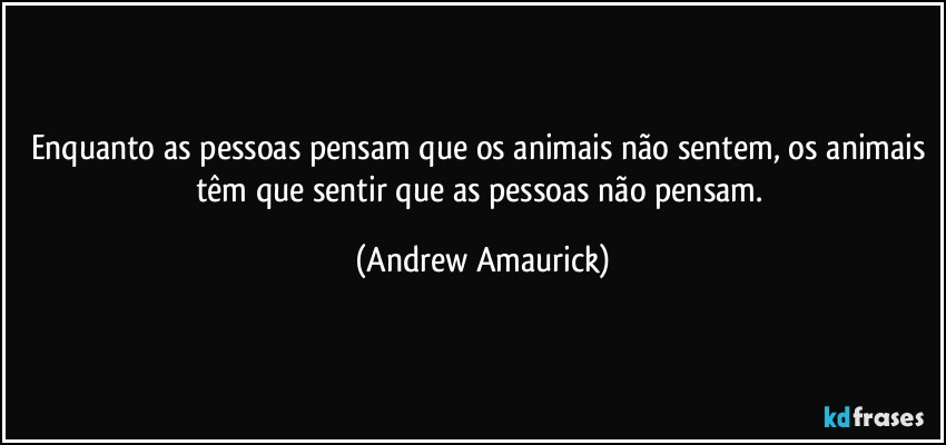 Enquanto as pessoas pensam que os animais não sentem, os animais têm que sentir que as pessoas não pensam. (Andrew Amaurick)