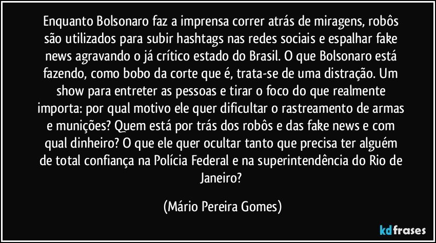 Enquanto Bolsonaro faz a imprensa correr atrás de miragens, robôs são utilizados para subir hashtags nas redes sociais e espalhar fake news agravando o já crítico estado do Brasil. O que Bolsonaro está fazendo, como bobo da corte que é, trata-se de uma distração. Um show para entreter as pessoas e tirar o foco do que realmente importa: por qual motivo ele quer dificultar o rastreamento de armas e munições? Quem está por trás dos robôs e das fake news e com qual dinheiro? O que ele quer ocultar tanto que precisa ter alguém de total confiança na Polícia Federal e na superintendência do Rio de Janeiro? (Mário Pereira Gomes)