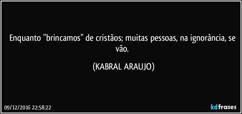 Enquanto "brincamos" de cristãos; muitas pessoas, na ignorância, se vão. (KABRAL ARAUJO)