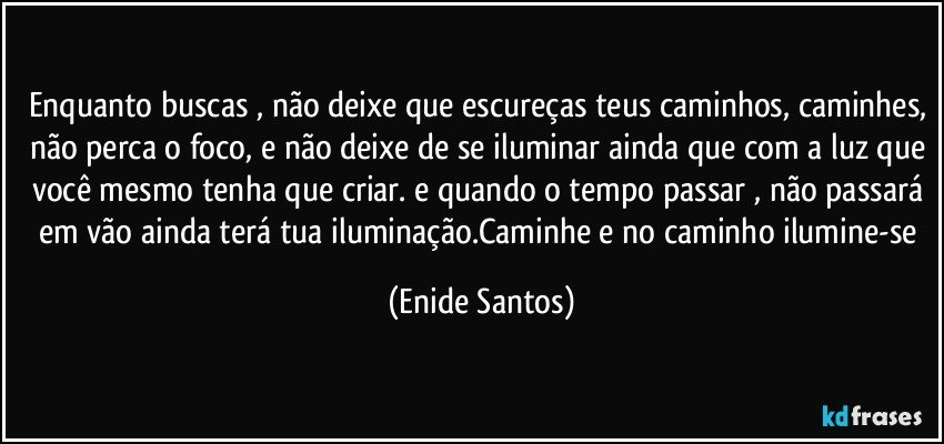 Enquanto buscas , não deixe que escureças teus caminhos, caminhes, não perca o foco, e não deixe de se iluminar ainda que com a luz que você mesmo tenha que criar. e quando o tempo passar , não passará em vão ainda terá tua iluminação.Caminhe e no caminho ilumine-se (Enide Santos)